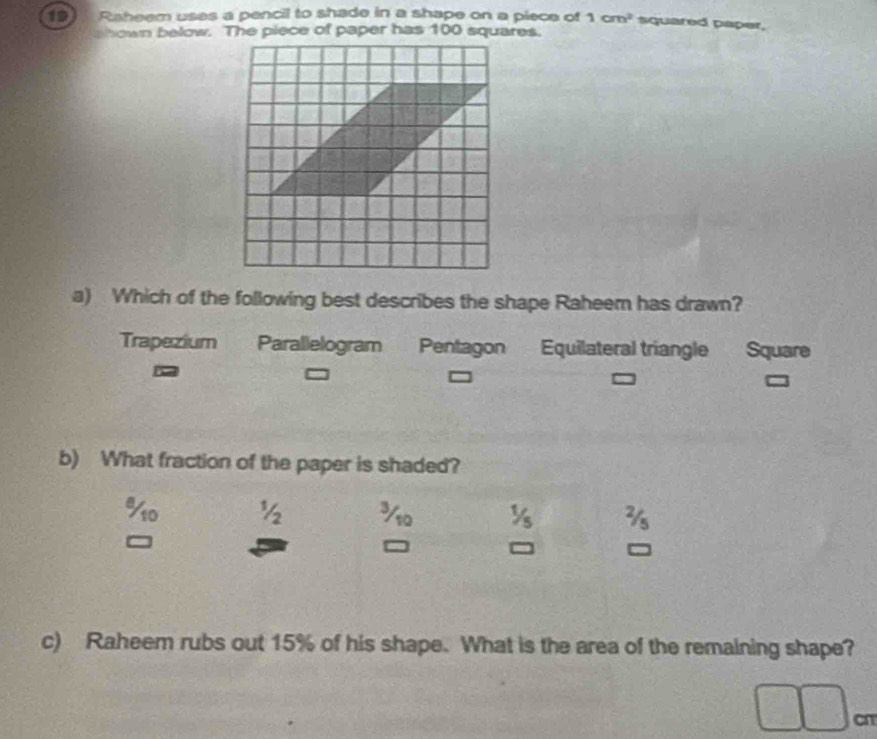 Raheem uses a pencil to shade in a shape on a piece of 1cm^2 squared paper,
hown below. The piece of paper has 100 squares.
a) Which of the following best describes the shape Raheem has drawn?
Trapezium Parallelogram Pentagon Equilateral triangle Square
b) What fraction of the paper is shaded?
% o 1 3
c) Raheem rubs out 15% of his shape. What is the area of the remaining shape?
cn