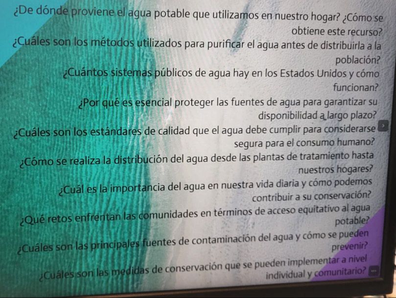 ¿De dónde proviene el agua potable que utilizamos en nuestro hogar? ¿Cómo se 
obtiene este recurso? 
¿Cuáles son los métodos utilizados para purificar el agua antes de distribuirla a la 
población? 
¿Cuántos sistemas públicos de agua hay en los Estados Unidos y cómo 
funcionan? 
¿Por qué es esencial proteger las fuentes de agua para garantizar su 
disponibilidad a largo plazo? 
¿Cuáles son los estándares de calidad que el agua debe cumplir para considerarse , 
segura para el consumo humano? 
¿Cómo se realiza la distribución del agua desde las plantas de tratamiento hasta 
nuestros hogares? 
¿Cuál es la importancia del agua en nuestra vida diaria y cómo podemos 
contribuir a su conservación? 
¿Qué retos enfrentan las comunidades en términos de acceso equitativo al agua 
potable? 
¿Cuáles son las principales fuentes de contaminación del agua y cómo se pueden 
prevenir? 
¿Cuáles son las medidas de conservación que se pueden implementar a nivel 
individual y comunitario?