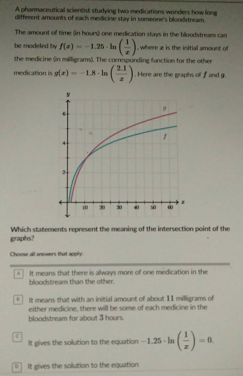 A pharmaceutical scientist studying two medications wonders how long
different amounts of each medicine stay in someone's bloodstream.
The amount of time (in hours) one medication stays in the bloodstream can
be modeled by f(x)=-1.25· ln ( 1/x ) , where x is the initial amount of
the medicine (in milligrams). The corresponding function for the other
medication is g(x)=-1.8· ln ( (2.1)/x ). Here are the graphs of f and g.
Which statements represent the meaning of the intersection point of the
graphs?
Choose all answers that apply:
A It means that there is always more of one medication in the
bloodstream than the other.
B It means that with an initial amount of about 11 milligrams of
either medicine, there will be some of each medicine in the
bloodstream for about 3 hours.
C
It gives the solution to the equation -1.25· ln ( 1/x )=0.
It gives the solution to the equation