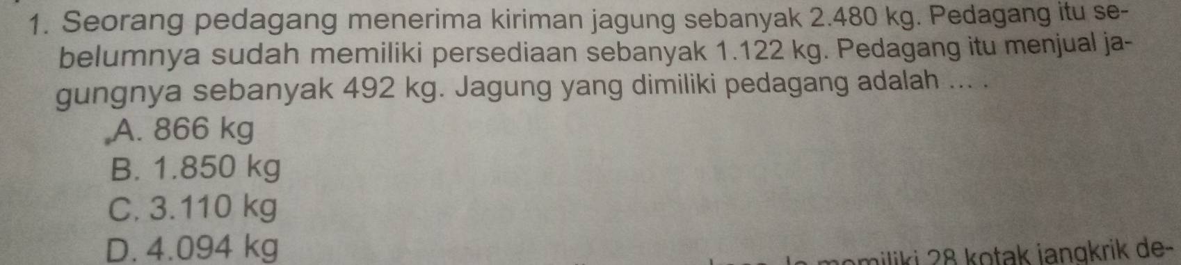 Seorang pedagang menerima kiriman jagung sebanyak 2.480 kg. Pedagang itu se-
belumnya sudah memiliki persediaan sebanyak 1.122 kg. Pedagang itu menjual ja-
gungnya sebanyak 492 kg. Jagung yang dimiliki pedagang adalah ... .
A. 866 kg
B. 1.850 kg
C. 3.110 kg
D. 4.094 kg
miliki 28 kotak jangkrik de