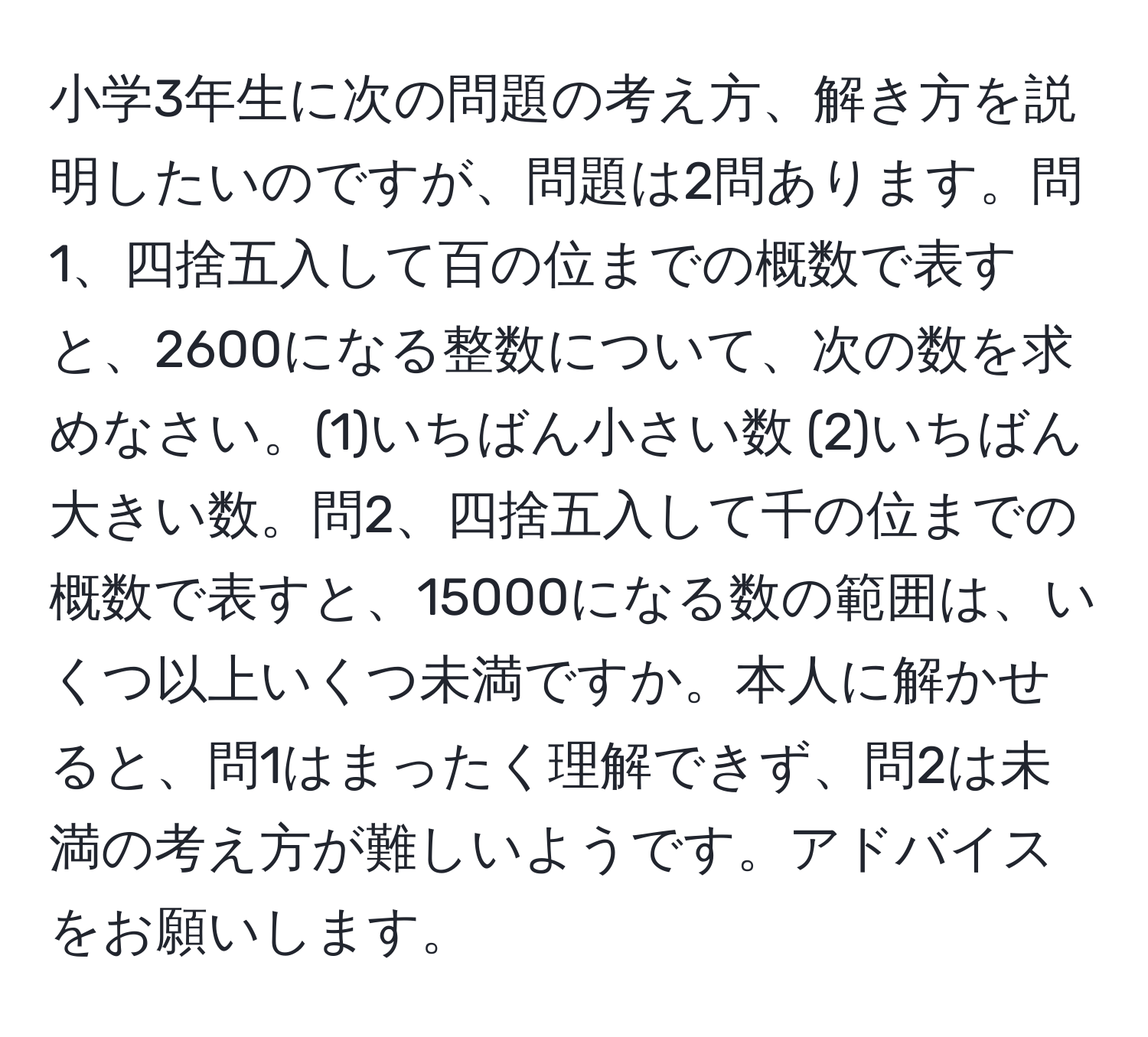 小学3年生に次の問題の考え方、解き方を説明したいのですが、問題は2問あります。問1、四捨五入して百の位までの概数で表すと、2600になる整数について、次の数を求めなさい。(1)いちばん小さい数 (2)いちばん大きい数。問2、四捨五入して千の位までの概数で表すと、15000になる数の範囲は、いくつ以上いくつ未満ですか。本人に解かせると、問1はまったく理解できず、問2は未満の考え方が難しいようです。アドバイスをお願いします。