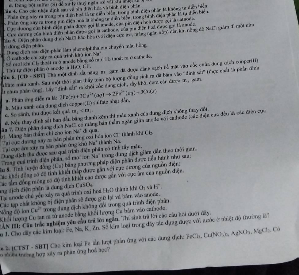 Dùng bột sulfur (S) đề xử lý thuỷ ngân rơi vai khi nhiệt   ể   
Câu 4. Cho các nhận định sau về pin điện hóa và bình điện phân:
. Phân ứng xây ra trong pin điện hoá là tự diễn biển, trong bình điện phân là không tự diễn biển.
D. Phản ứng xây ra trong pin điện hoá là không tự diễn biển, trong binh điện phân là tự diễn biến.
. Cực dương của binh điện phân được gọi là anode, của pin điện hoá được gọi là cathode.
. Cực dương của bình điện phân được gọi là cathode, của pin điện hoá được gọi là anode.
Sâu S. Điện phần dung dịch NaCl bão hòa (với điện cực trơ, màng ngăn xóp) đến khi nồng độ NaC1 giám đi một nửa
hì dừng điện phân.
Dung dịch sau điện phân làm phenolphthalein chuyển màu hồng.
Ở cathode chỉ xây ra quá trình khử ion N a' .
Số mol khí ( l_2 thoát ra ở anode bằng số mol H_2 thoát ra ở cathode.
âu 6. [CD-$ SBT] Thả một đinh sắt nặng m_1 gam đã được đánh sạch bề mặt vào cốc chứa dung dịch copper(II)
. Thứ tự điện phân ở anode là H_2O,Cl^-.
ulfate mẫu xanh. Sau một thời gian thấy toàn bộ lượng đồng sinh ra đã bám vào "đinh sắt" (thực chất là phần đinh
ất chưa phân ứng). Lấy "đinh sắt" ra khỏi cốc dung dịch, sấy khô, đem cân được m_2 gam.
a. Phản ứng diễn ra là: 2Fe(s)+3Cu^(2+)(aq)to 2Fe^(3+)(aq)+3Cu(s)
b. Màu xanh của dung dịch copper(II) sulfate nhạt dần,
e. So sánh, thu được kết quả m_2
d. Nếu thay đinh sắt ban đầu bằng thanh kẽm thì màu xanh của dung dịch không thay đổi.
Tâu 7. Diện phân dung dịch NaCl có màng bán thắm ngăn giữa anode với cathode (các điện cực đều là các điện cực
ờ). Màng bản thầm chỉ cho ion Na* đi qua.
Tại cực dương xảy ra bản phản ứng oxi hóa ion Cl thành khí Cl_2.
Tại cực âm xây ra bản phản ứng khử Na^+ * thành Na.
Dung dịch thu được sau quá trình điện phân có tính tầy màu.
Trong quá trình điện phân, số mol ion Na* trong dung dịch giám dần theo thời gian.
Su 8. Tính luyện đồng (Cu) bằng phương pháp điện phân được tiến hành như sau:
Các khối đồng có độ tỉnh khiết thấp được gắn với cực dương của nguồn điện;
Các tầm đồng mông có độ tinh khiết cao được gắn với cực âm của nguồn điện.
ang dịch điện phân là dung dịch CuS O_4.
Tại anode chủ yều xáy ra quá trình oxi hoá H_2O thành khí O_2 và H^+.
Các tạp chất không bị điện phân sẽ được giữ lại và bám vào anode.
Nồng độ ion Cu^(2+) trong dung địch không đổi trong quá trình điện phân.
Khối lượng Cu tan ra từ anode bằng khổi lượng Cu bám vào cathode.
IÂN III: Cầu trắc nghiệm yêu cầu trả lời ngắn. Thí sinh trả lời các câu hỏi dưới dây.
Su 1. Cho dãy các kim loại: Fe, Na, K, Zn. Số kim loại trong dãy tác dụng được với nước ở nhiệt độ thường là?
2. (CTST - SBT] Cho kim loại Fe lần lượt phản ứng với các dung dịch: FeCl 3. Cu(NO_3)_2,AgNO_3,MgCl_2. Có
o nhiều trường hợp xây ra phản ứng hoá học?