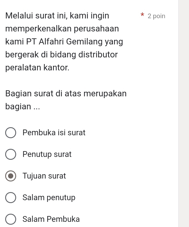 Melalui surat ini, kami ingin 2 poin
memperkenalkan perusahaan
kami PT Alfahri Gemilang yang
bergerak di bidang distributor
peralatan kantor.
Bagian surat di atas merupakan
bagian ...
Pembuka isi surat
Penutup surat
Tujuan surat
Salam penutup
Salam Pembuka