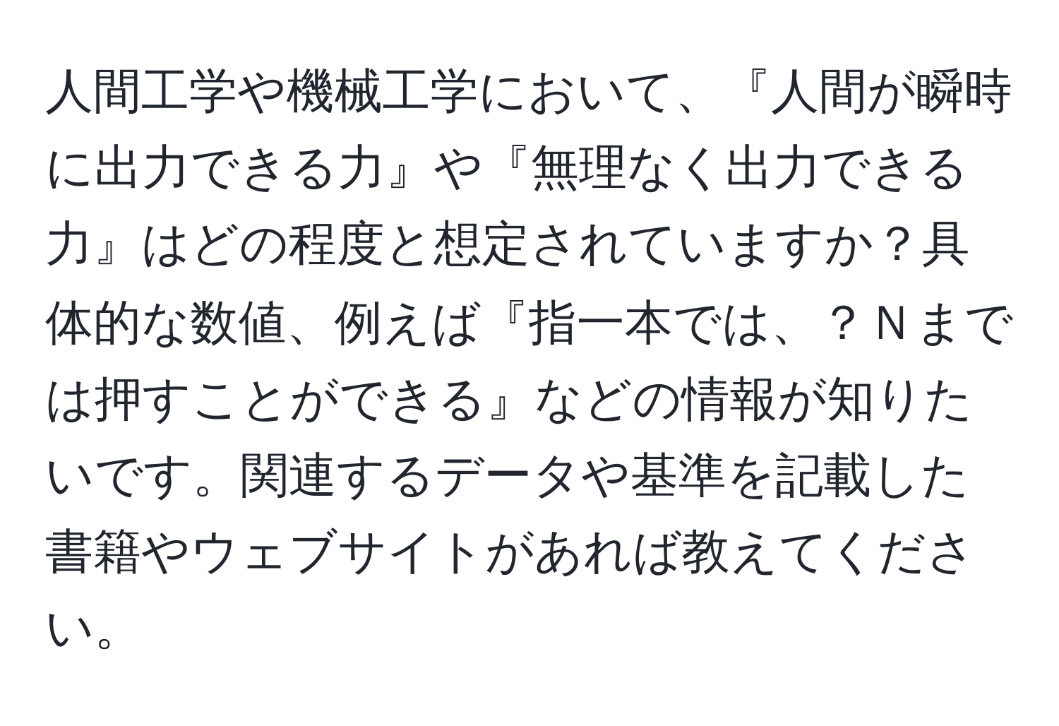 人間工学や機械工学において、『人間が瞬時に出力できる力』や『無理なく出力できる力』はどの程度と想定されていますか？具体的な数値、例えば『指一本では、？Ｎまでは押すことができる』などの情報が知りたいです。関連するデータや基準を記載した書籍やウェブサイトがあれば教えてください。