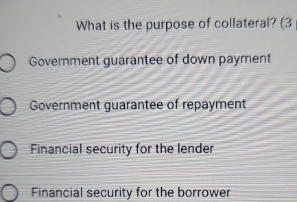 What is the purpose of collateral? (3
Government guarantee of down payment
Government guarantee of repayment
Financial security for the lender
Financial security for the borrower