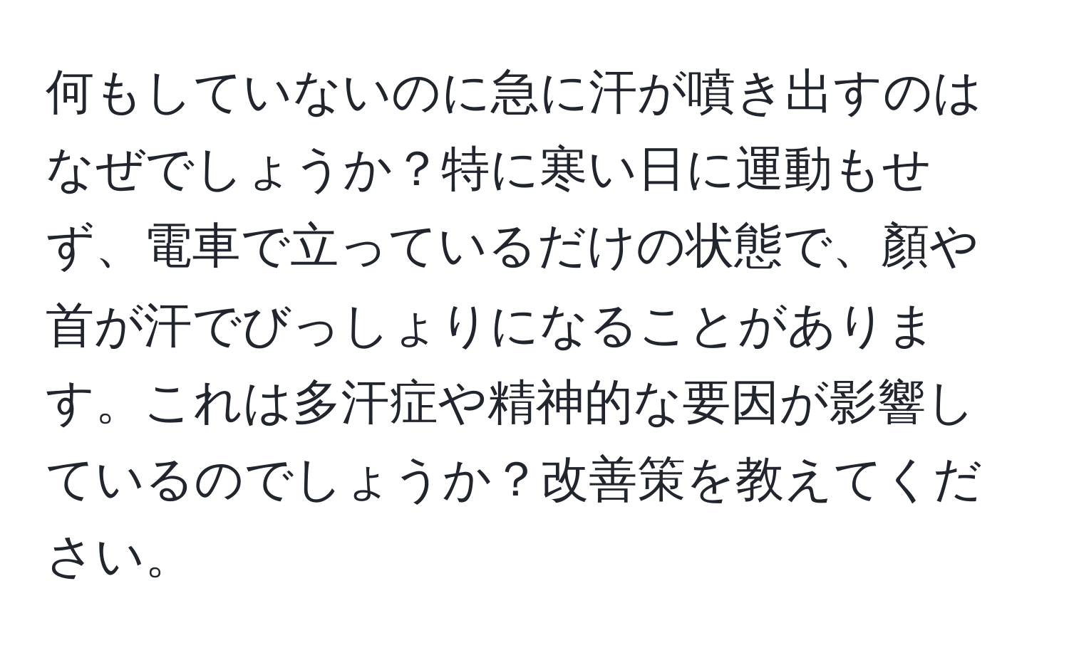 何もしていないのに急に汗が噴き出すのはなぜでしょうか？特に寒い日に運動もせず、電車で立っているだけの状態で、顏や首が汗でびっしょりになることがあります。これは多汗症や精神的な要因が影響しているのでしょうか？改善策を教えてください。