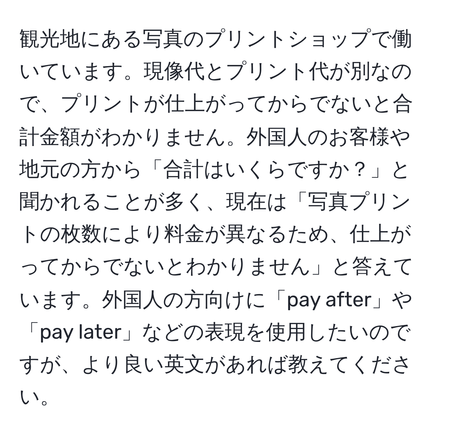 観光地にある写真のプリントショップで働いています。現像代とプリント代が別なので、プリントが仕上がってからでないと合計金額がわかりません。外国人のお客様や地元の方から「合計はいくらですか？」と聞かれることが多く、現在は「写真プリントの枚数により料金が異なるため、仕上がってからでないとわかりません」と答えています。外国人の方向けに「pay after」や「pay later」などの表現を使用したいのですが、より良い英文があれば教えてください。