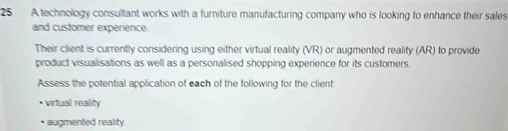 A technology consultant works with a furniture manufacturing company who is looking to enhance their sales 
and customer experience. 
Their client is currently considering using either virtual reality (VR) or augmented reality (AR) to provide 
product visualisations as well as a personalised shopping experience for its customers. 
Assess the potential application of each of the following for the client: 
virtual reality 
augmented reality.