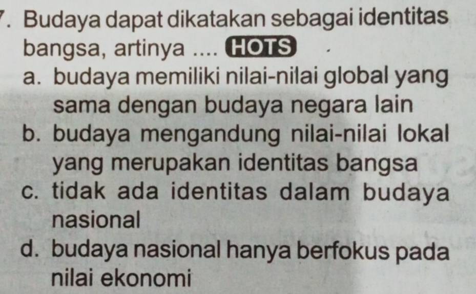 Budaya dapat dikatakan sebagai identitas
bangsa, artinya .... HOTS
a. budaya memiliki nilai-nilai global yang
sama dengan budaya negara lain
b. budaya mengandung nilai-nilai lokal
yang merupakan identitas bangsa
c. tidak ada identitas dalam budaya
nasional
d. budaya nasional hanya berfokus pada
nilai ekonomi