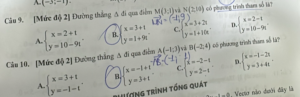 A. (-3,-1). 
Câu 9. [Mức độ 2] Đường thẳng △ di qua điểm M(3;1) và N(2;10) có phương trình tham số là?
A. beginarrayl x=2+t y=10-9tendarray.. B. beginarrayl x=3+t y=1+9tendarray.. C beginarrayl x=3+2t y=1+10tendarray.. D. beginarrayl x=2-t y=10-9tendarray.. 
Câu 10. [Mức độ 2] Đường thắng △ di qua điểm A(-1;3) và B(-2;4) có phương trình tham số là?
B. beginarrayl x=-1+t y=3+tendarray. C beginarrayl x=-2-t y=2-tendarray.. D beginarrayl x=-1-2t y=3+4tendarray..
A. beginarrayl x=3+t y=-1-tendarray.. Dhượng trình tổng quát
1=0 Vectơ nào dưới đây là