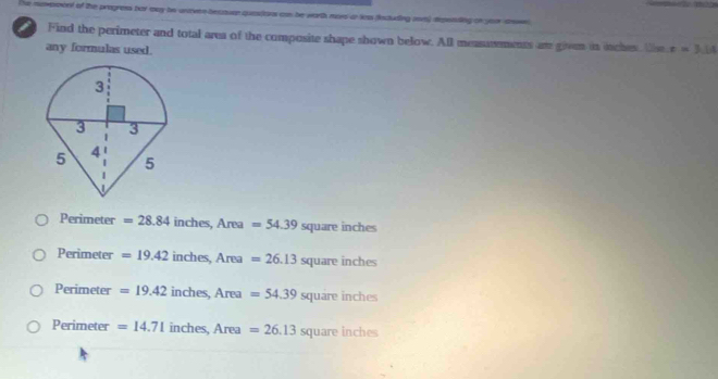 moxpoont of the progress her sny te unoven bectuen quesitrs con he worth more in less fectuding mm) depeading on your ce 
Find the perimeter and total area of the composite shape shown below. All measasements are given in itches. Ue x=3.14
any formulas used.
Perimeter =28.84 inches, Area=54.39 square inches
Perimeter =19.42 inches, Area=26.13squ are ind 105
Perimeter =19.42inche s,Area=54.39squart in hes
Perimeter =14.71inches, Area=26.13 square inches