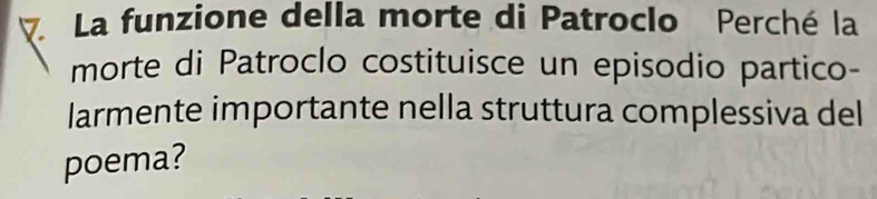 ▽ La funzione della morte di Patroclo Perché la 
morte di Patroclo costituisce un episodio partico- 
larmente importante nella struttura complessiva del 
poema?