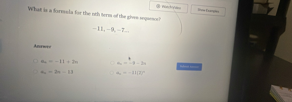 Watch Video Show Examples
What is a formula for the nth term of the given sequence?
−11, −9, −7...
Answer
a_n=-11+2n
a_n=-9-2n
Suhmut Ans===
a_n=2n-13
a_n=-11(2)^n