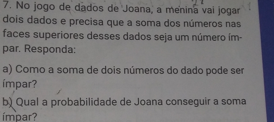 No jogo de dados de Joana, a menina vai jogar 
dois dados e precisa que a soma dos números nas 
faces superiores desses dados seja um número ím- 
par. Responda: 
a) Como a soma de dois números do dado pode ser 
ímpar? 
b) Qual a probabilidade de Joana conseguir a soma 
ímpar?