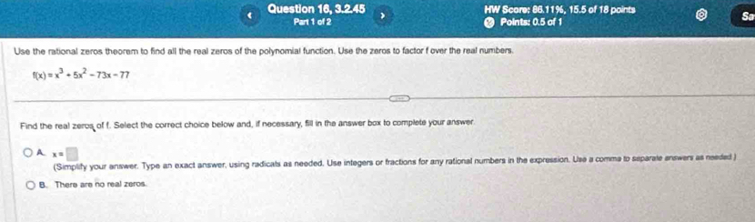 ( Question 16, 3.2.45 ) HW Score: 86.11%, 15.5 of 18 points
Part 1 of 2 Points: 0.5 of 1
So
Use the rational zeros theorem to find all the real zeros of the polynomial function. Use the zeros to factor f over the real numbers.
f(x)=x^3+5x^2-73x-77
Find the real zeros of f. Select the correct choice below and, if necessary, fill in the answer box to complete your answer
A x=□
(Simplify your answer. Type an exact answer, using radicals as needed. Use integers or fractions for any rational numbers in the expression. Use a comma to separale enswers as needed )
B. There are no real zeros.