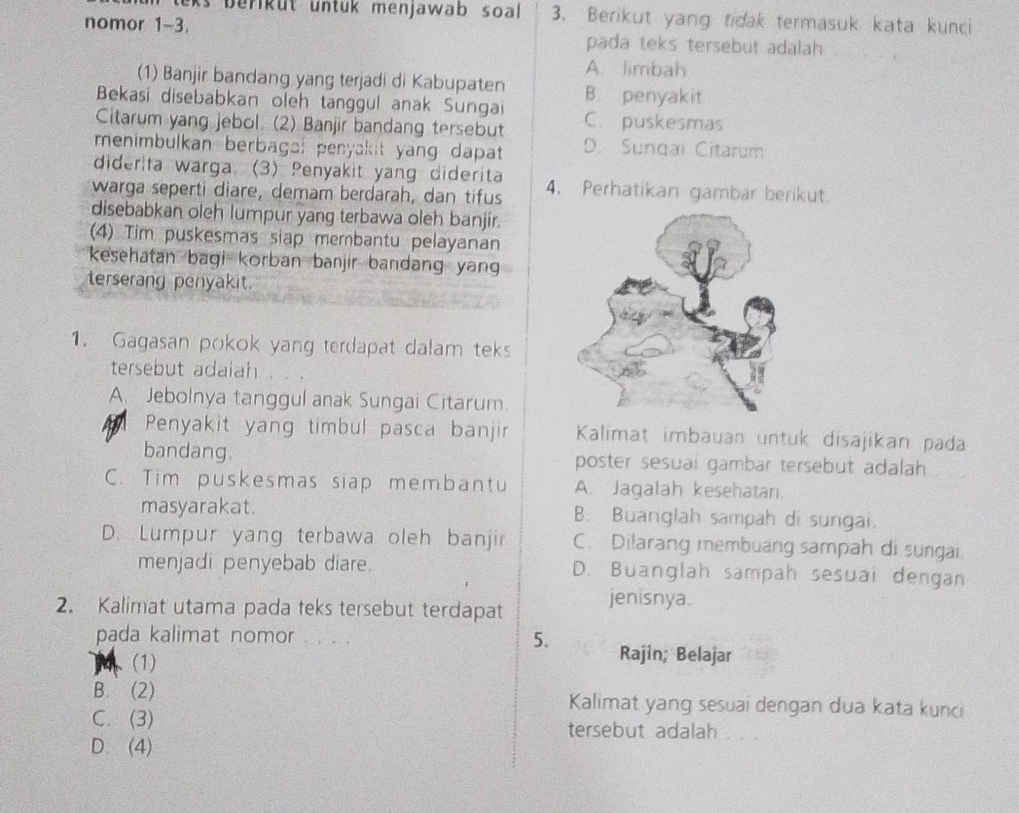 ks berikut untuk menjawab soal. 3. Berikut yang tidak termasuk kata kunci
nomor 1-3.
pada teks tersebut adalah
A. limbah
(1) Banjir bandang yang terjadi di Kabupaten B. penyakit
Bekasi disebabkan oleh tanggul anak Sungai
Citarum yang jebol. (2) Banjir bandang tersebut
C. puskesmas
menimbulkan berbaga: penyakit yang dapat
D. Sungai Citarum
diderita warga. (3) Penyakit yang diderita
warga seperti diare, demam berdarah, dan tifus 4. Perhatikan gambar berikut.
disebabkan oleh lumpur yang terbawa oleh banjir.
(4) Tim puskesmas siap membantu pelayanan
kesehatan bagi korban banjir bandang yan
terserang penyakit.
1. Gagasan pokok yang terdapat dalam teks
tersebut adalah
A. Jebolnya tanggul anak Sungai Citarum.
Penyakit yang timbul pasca banjir Kalimat imbauan untuk disajikan pada
bandang. poster sesuai gambar tersebut adalah
C. Tim puskesmas siap membantu A. Jagalah kesehatan.
masyarakat. B. Buanglah sampah di surgai.
D. Lumpur yang terbawa oleh banjir C. Dilarang membuang sampah di sungai
menjadi penyebab diare. D. Buanglah sampah sesuai dengan
2. Kalimat utama pada teks tersebut terdapat
jenisnya.
pada kalimat nomor . . . .
5.
(1)
Rajin; Belajar
B. (2) Kalimat yang sesuai dengan dua kata kunci
C. (3)
tersebut adalah
D. (4)