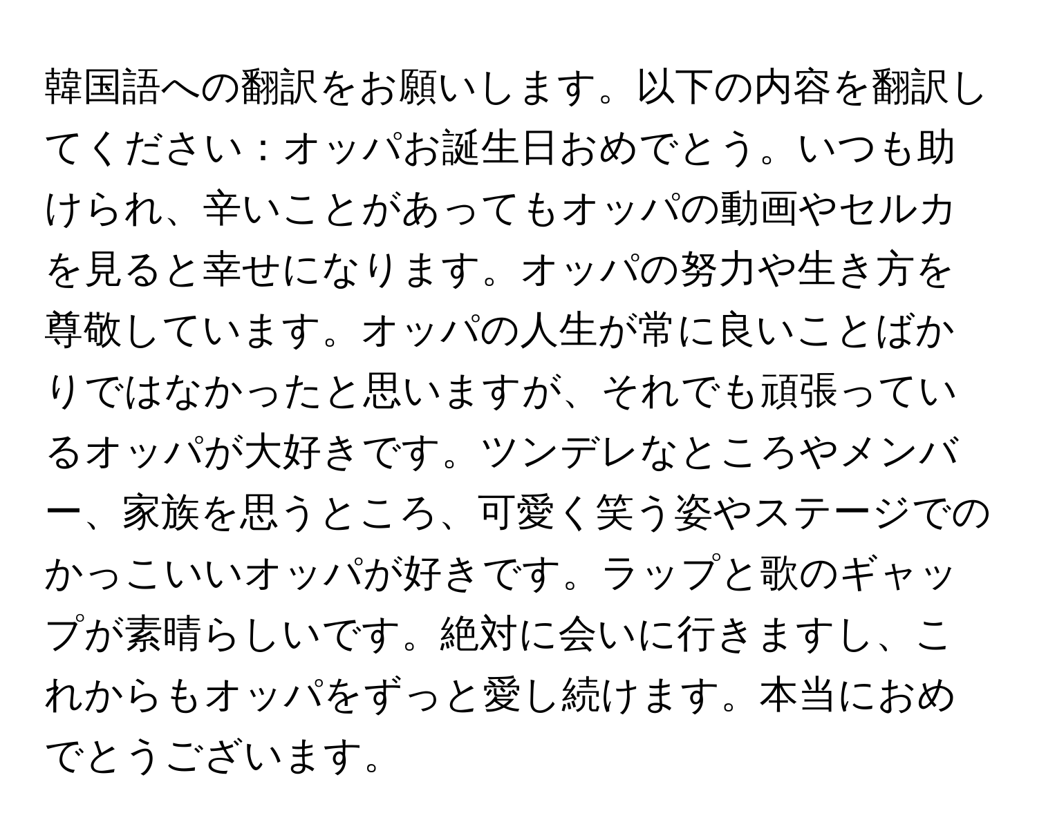 韓国語への翻訳をお願いします。以下の内容を翻訳してください：オッパお誕生日おめでとう。いつも助けられ、辛いことがあってもオッパの動画やセルカを見ると幸せになります。オッパの努力や生き方を尊敬しています。オッパの人生が常に良いことばかりではなかったと思いますが、それでも頑張っているオッパが大好きです。ツンデレなところやメンバー、家族を思うところ、可愛く笑う姿やステージでのかっこいいオッパが好きです。ラップと歌のギャップが素晴らしいです。絶対に会いに行きますし、これからもオッパをずっと愛し続けます。本当におめでとうございます。