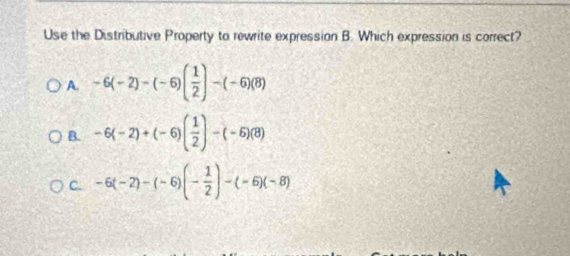 Use the Distributive Property to rewrite expression B. Which expression is correct?
A. -6(-2)-(-6)( 1/2 )-(-6)(8)
B. -6(-2)+(-6)( 1/2 )-(-6)(8)
C. -6(-2)-(-6)(- 1/2 )-(-6)(-8)