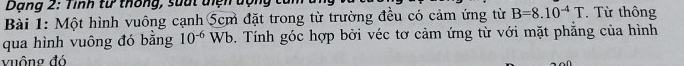 Dạng 2: Tính từ thống, suất diện dộng tử 
Bài 1: Một hình vuông cạnh 5cm đặt trong từ trường đều có cảm ứng từ B=8.10^(-4)T. Từ thông 
qua hình vuông đó bằng 10^(-6) Wb o. Tính góc hợp bởi véc tơ cảm ứng từ với mặt phẳng của hình 
vuông đó