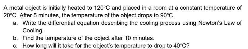 A metal object is initially heated to 120°C and placed in a room at a constant temperature of
20°C. After 5 minutes, the temperature of the object drops to 90°C. 
a. Write the differential equation describing the cooling process using Newton's Law of 
Cooling. 
b. Find the temperature of the object after 10 minutes. 
c. How long will it take for the object's temperature to drop to 40°C ?