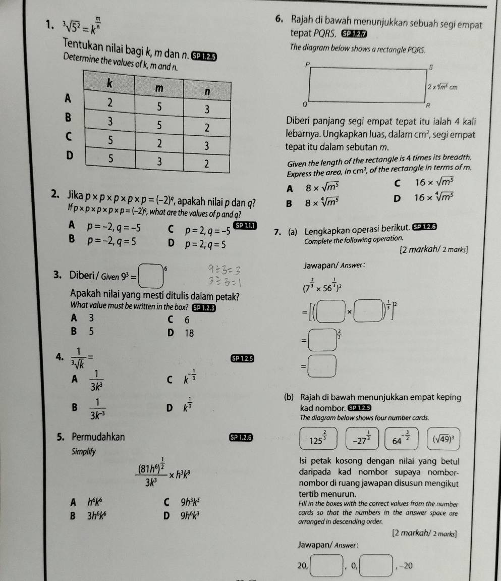 Rajah di bawah menunjukkan sebuah segi empat
1. ^3sqrt(5^2)=k^(frac m)n tepat PQRS.
Tentukan nilai bagi k, m dan n. § 125
The diagram below shows a rectangle PQRS.
Determine the values of k
Diberi panjang segi empat tepat itu ialah 4 kali
lebarnya. Ungkapkan luas, dalam cm^2 , segi empat
tepat itu dalam sebutan m.
Given the length of the rectangle is 4 times its breadth.
Express the area, in cm^2 , of the rectangle in terms of m.
A 8* sqrt(m^5)
C 16* sqrt(m^5)
2. Jika p* p* p* p* p=(-2)^q , apakah nilai p dan q? B 8* sqrt[4](m^5)
D 16* sqrt[4](m^5)
If p* p* p* p* p=(-2)^q , what are the values of p and q?
A p=-2,q=-5 C p=2,q=-5 SP 1.1.1
7. (a) Lengkapkan operasi berikut. S2 126
B p=-2,q=5 D p=2,q=5
Complete the following operation.
[2 markah/ 2 marks]
3. Diberi / Given 9^3=□^6
Jawapan/ Answer :
(7^(frac 2)3* 56^(frac 1)3)^2
Apakah nilai yang mesti ditulis dalam petak?
What value must be written in the box? SP 1.2.3 =[(□ * □ )^ 1/3 ]^2
A 3 C 6
B 5 D 18
=□^(frac 2)3
4. frac 1^3sqrt(k)= SP 1.2.5 =□
A  1/3k^3 
C k^(-frac 1)3
D k^(frac 1)3
(b) Rajah di bawah menunjukkan empat keping
B  1/3k^(-3)  kad nombor. SP,1.2.5
The diagram below shows four number cards.
5. Permudahkan SP 1.2.6 125^(frac 2)3 -27^(frac 1)3 64^(-frac 3)2 (sqrt(49))^3
Simplify
Isi petak kosong dengan nilai yang betul
frac (81h^6)^ 1/2 3k^3* h^3k^9 daripada kad nombor supaya nombor-
nombor di ruang jawapan disusun mengikut
tertib menurun.
C 9h^3k^3
A h^6k^6 Fill in the boxes with the correct values from the number
B 3h^6k^6
D 9h^6k^3
cards so that the numbers in the answer space are
arranged in descending order.
[2 markah/ 2 marks]
Jawapan/ Answer :
20, □ ,0,□ ,-20