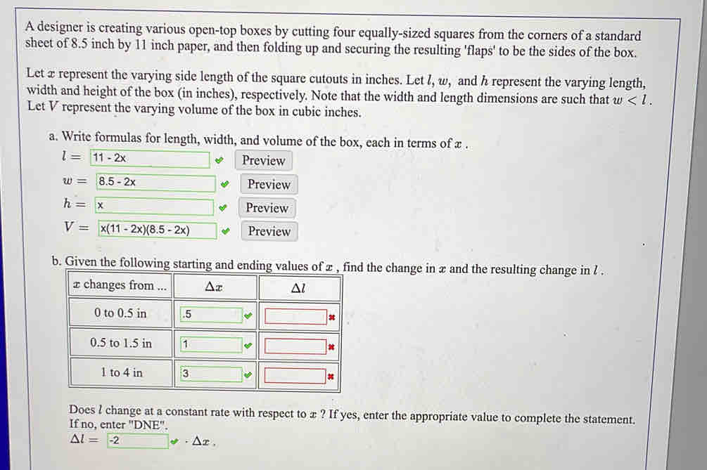 A designer is creating various open-top boxes by cutting four equally-sized squares from the corners of a standard
sheet of 8.5 inch by 11 inch paper, and then folding up and securing the resulting 'flaps' to be the sides of the box.
Let x represent the varying side length of the square cutouts in inches. Let l, w, and h represent the varying length,
width and height of the box (in inches), respectively. Note that the width and length dimensions are such that w
Let V represent the varying volume of the box in cubic inches.
a. Write formulas for length, width, and volume of the box, each in terms of x .
l=11-2x Preview
w=8.5-2x Preview
h=x □
Preview
V= x(11-2x)(8.5-2x) Preview
the change in x and the resulting change in l .
Does l change at a constant rate with respect to æ ? If yes, enter the appropriate value to complete the statement.
If no, enter "DNE".
△ l=-2 · △ x,