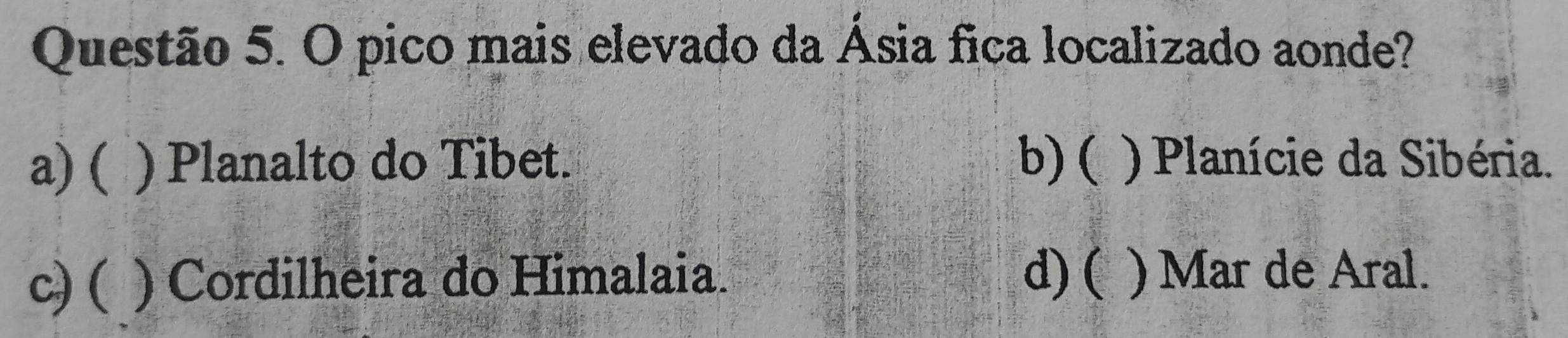 pico mais elevado da Ásia fica localizado aonde?
a) ( ) Planalto do Tibet. b)( ) Planície da Sibéria.
c) ( ) Cordilheira do Himalaia. d)( ) Mar de Aral.