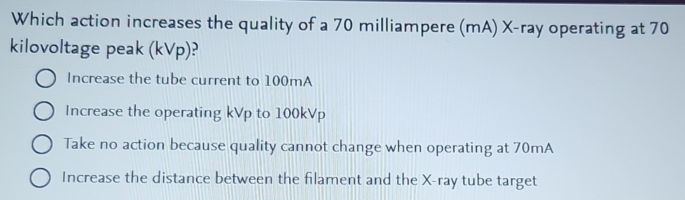 Which action increases the quality of a 70 milliampere (mA) X -ray operating at 70
kilovoltage peak (kVp)?
Increase the tube current to 100mA
Increase the operating kVp to 100kVp
Take no action because quality cannot change when operating at 70mA
Increase the distance between the filament and the X -ray tube target