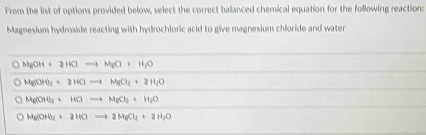 From the list of options provided below, select the correct balanced chemical equation for the following reaction:
Magnesium hydroxide reacting with hydrochloric acid to give magnesium chloride and water
NgOH+2HClto NgCl+H_2O
Ng(OH)_2+2HClto MgCl_2+2H_2O
Mg(OH)_2+HClto MgCl_2+H_2O
Mg(OH)_2+2HClto 2NgCl_2+2H_2O