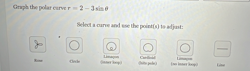 Graph the polar curve r=2-3sin θ
Select a curve and use the point(s) to adjust:
_
Limaçon Cardioid Limaçon
Rose Circle (inner loop) (hits pole) (no inner loop) Line