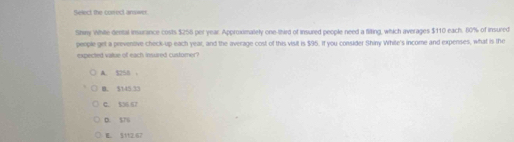 Select the conec answer.
Shiy White-dental insurance costs $256 per year. Approxsmately one-third of insured people need a filting, which averages $110 each. 80% of insured
people get a preventive check-up each year, and the average cost of this visit is $95. If you consider Shiny White's income and expenses, what is the
expected value of each insured customer ?
A. $250 ，
B. $145 33
C. $36 67
D. 57G
E. 5112.67