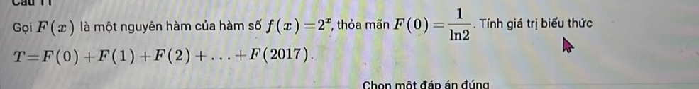 Gọi F(x) là một nguyên hàm của hàm số f(x)=2^x , thỏa mãn F(0)= 1/ln 2 . Tính giá trị biểu thức
T=F(0)+F(1)+F(2)+...+F(2017). 
Chon một đáp án đúng