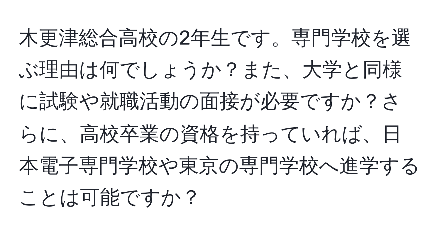 木更津総合高校の2年生です。専門学校を選ぶ理由は何でしょうか？また、大学と同様に試験や就職活動の面接が必要ですか？さらに、高校卒業の資格を持っていれば、日本電子専門学校や東京の専門学校へ進学することは可能ですか？