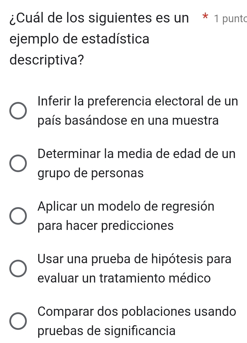 ¿Cuál de los siguientes es un * 1 punto
ejemplo de estadística
descriptiva?
Inferir la preferencia electoral de un
país basándose en una muestra
Determinar la media de edad de un
grupo de personas
Aplicar un modelo de regresión
para hacer predicciones
Usar una prueba de hipótesis para
evaluar un tratamiento médico
Comparar dos poblaciones usando
pruebas de significancia