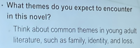 • What themes do you expect to encounter 
in this novel? 
Think about common themes in young adult 
literature, such as family, identity, and loss.