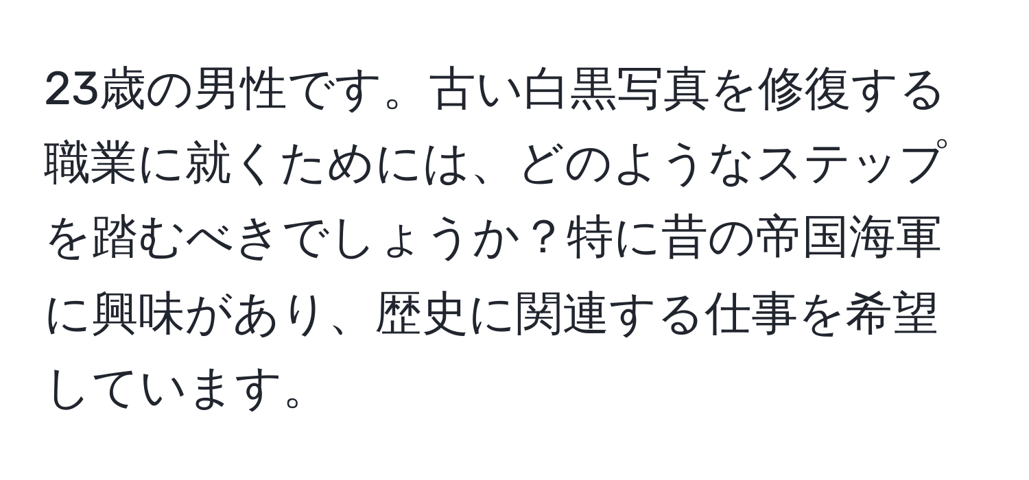 23歳の男性です。古い白黒写真を修復する職業に就くためには、どのようなステップを踏むべきでしょうか？特に昔の帝国海軍に興味があり、歴史に関連する仕事を希望しています。