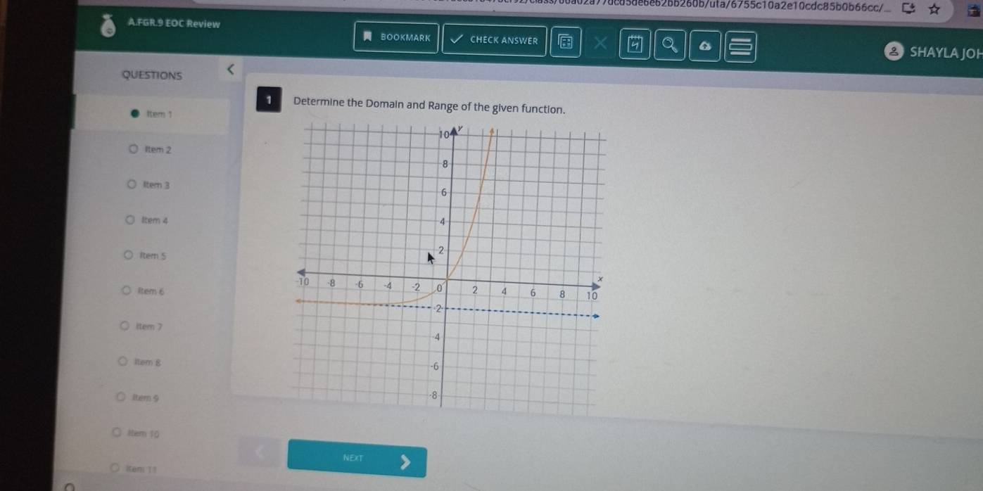 02a77dcd5de6e62bb260b/uta/6755c10a2e10cdc85b0b66cc/ 
A.FGR.9 EOC Review 6 SHAYLA JOH 
BOOKMARK CHECK ANSWER 
QUESTIONS < 
1 Determine the Domain and Range of the given function. 
Item 1 
ltem 2 
Itern 3 
ltem 4 
1tem 5 
1tem 6 
item 7 
1tem 8 
ltern 9 
ttem 10 
NEXT 
iteni 11