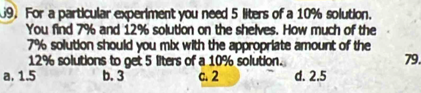 For a particular experiment you need 5 liters of a 10% solution.
You find 7% and 12% solution on the shelves. How much of the
7% solution should you mix with the appropriate amount of the
12% solutions to get 5 liters of a 10% solution. 79.
a. 1.5 b. 3 c. 2 d. 2.5