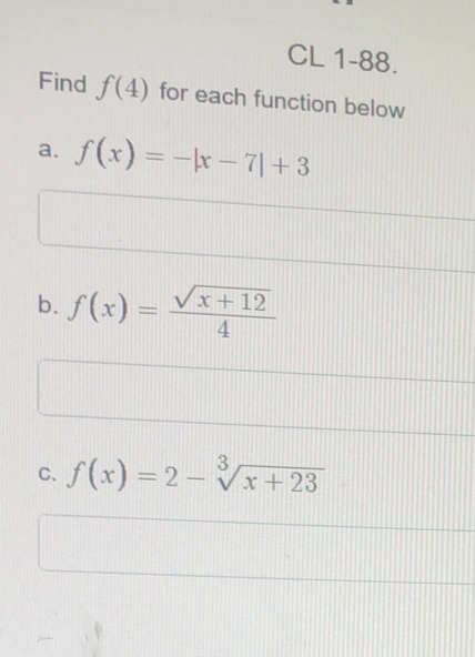 CL 1-88.
Find f(4) for each function below
a. f(x)=-|x-7|+3
b. f(x)= (sqrt(x+12))/4 
C. f(x)=2-sqrt[3](x+23)