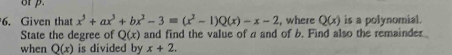 or p. 
6. Given that x^5+ax^3+bx^2-3equiv (x^2-1)Q(x)-x-2 , where Q(x) is a polynomial. 
State the degree of Q(x) and find the value of a and of b. Find also the remainder 
when Q(x) is divided by x+2.