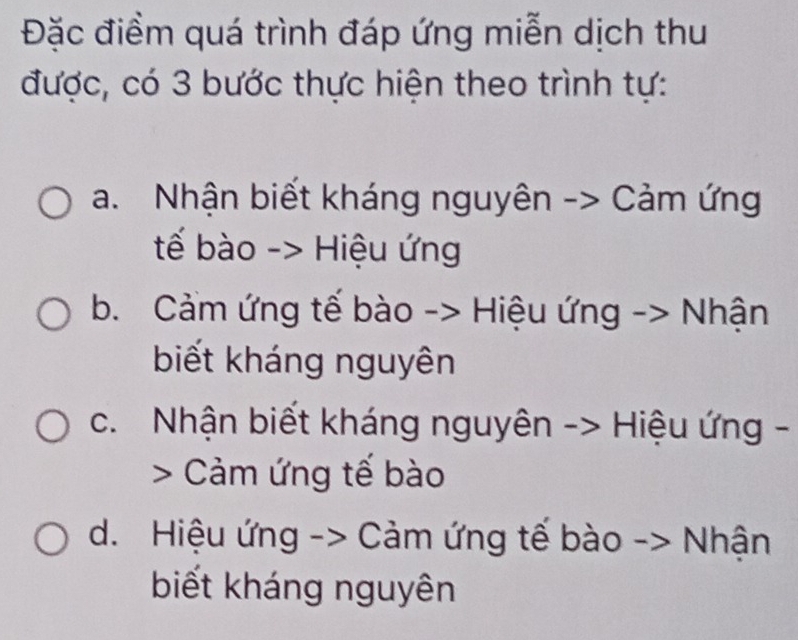 Đặc điểm quá trình đáp ứng miễn dịch thu
được, có 3 bước thực hiện theo trình tự:
a. Nhận biết kháng nguyên -> Cảm ứng
tế bào -> Hiệu ứng
b. Cảm ứng tế bào -> Hiệu ứng -> Nhận
biết kháng nguyên
c. Nhận biết kháng nguyên -> Hiệu ứng -
> Cảm ứng tế bào
d. Hiệu ứng -> Cảm ứng tế bào > Nhận
biết kháng nguyên