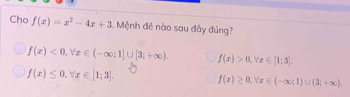 Cho f(x)=x^2-4x+3. Mệnh đề nào sau đây đúng?
f(x)<0</tex>, forall x∈ (-∈fty ;1]∪ [3;+∈fty ). f(x)>0, forall x∈ [1;3].
f(x)≤ 0, forall x∈ [1;3].
f(x)≥ 0, forall x∈ (-∈fty ;1)∪ (3;+∈fty ).