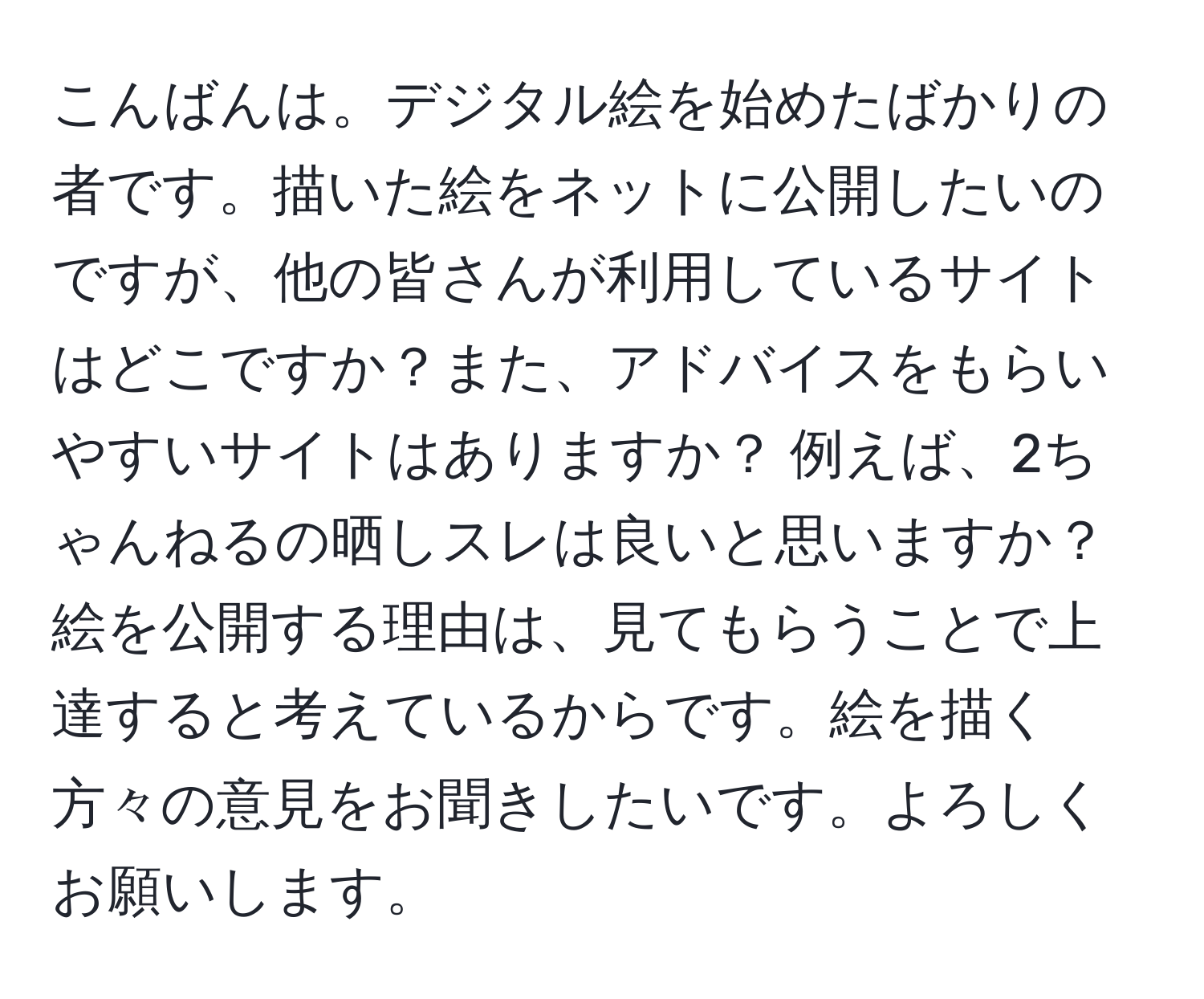 こんばんは。デジタル絵を始めたばかりの者です。描いた絵をネットに公開したいのですが、他の皆さんが利用しているサイトはどこですか？また、アドバイスをもらいやすいサイトはありますか？ 例えば、2ちゃんねるの晒しスレは良いと思いますか？絵を公開する理由は、見てもらうことで上達すると考えているからです。絵を描く方々の意見をお聞きしたいです。よろしくお願いします。