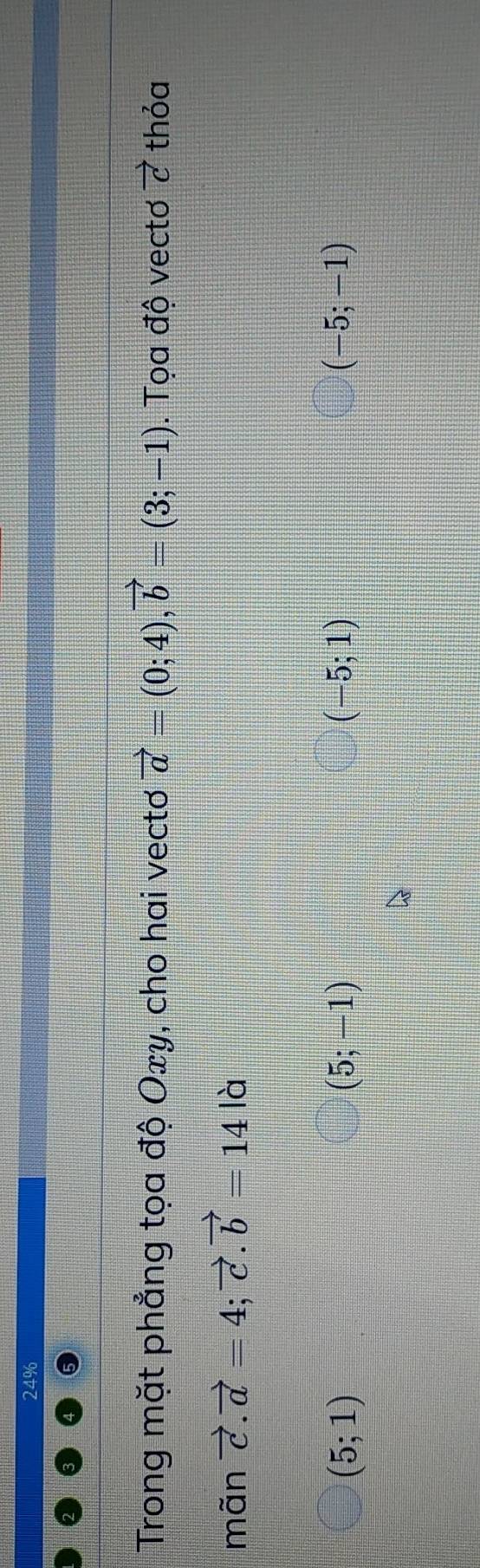 24%
Trong mặt phẳng tọa độ Oxy, cho hai vectơ vector a=(0;4), vector b=(3;-1). Tọa độ vectơ vector c thỏa
mãn vector c.vector a=4; vector c. vector b=14 là
(5;1)
(5;-1)
(-5;1)
(-5;-1)