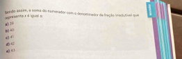 senda essim, e soma do numerador com a denominador de fração imedutível que
represents x é igual a :
a) 39
e) + B () 40
42 e) 43