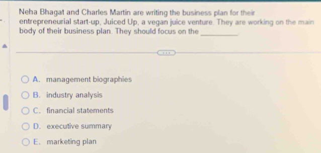 Neha Bhagat and Charles Martin are writing the business plan for their
entrepreneurial start-up, Juiced Up, a vegan juice venture. They are working on the main
body of their business plan. They should focus on the_
A. management biographies
B. industry analysis
C. financial statements
D. executive summary
E. marketing plan