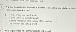 prevent them from becoming hard 
3 ) A group 1 metal oxide dissolves in water to form a colourless alkaline solution
How can you confirm this?
It turns limewater cloudy white
It turns universal indicator purple
Bubbles will form on the surface of the solution
The solution has a sharp smell
t) What is produced when lithium reacts with water?