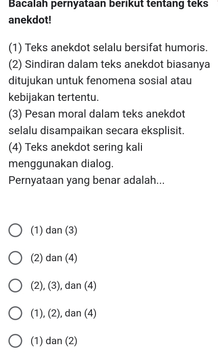 Bacalah pernyataan berikut tentang teks
anekdot!
(1) Teks anekdot selalu bersifat humoris.
(2) Sindiran dalam teks anekdot biasanya
ditujukan untuk fenomena sosial atau
kebijakan tertentu.
(3) Pesan moral dalam teks anekdot
selalu disampaikan secara eksplisit.
(4) Teks anekdot sering kali
menggunakan dialog.
Pernyataan yang benar adalah...
(1) dan (3)
(2) dan (4)
(2), (3), , dan (4)
(1), (2), dan (4)
(1) dan (2)