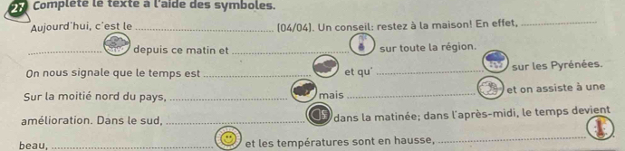 Complété le texté à l'aïde des symboles. 
Aujourd'hui, c'est le _(04/04). Un conseil: restez à la maison! En effet,_ 
_depuis ce matin et _sur toute la région. 
On nous signale que le temps est_ et qu' _sur les Pyrénées. 
Sur la moitié nord du pays, _mais _et on assiste à une 
amélioration. Dans le sud, _dans la matinée; dans l'après-midi, le temps devient 
beau, _et les températures sont en hausse, 
_