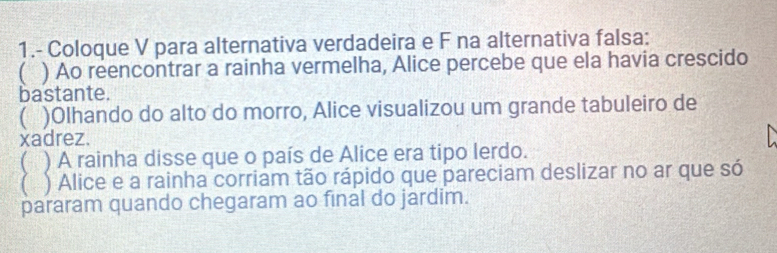 1.- Coloque V para alternativa verdadeira e F na alternativa falsa:
( ) Ao reencontrar a rainha vermelha, Alice percebe que ela havia crescido
bastante.
( )Olhando do alto do morro, Alice visualizou um grande tabuleiro de
xadrez.
( ) A rainha disse que o país de Alice era tipo lerdo.
) Alice e a rainha corriam tão rápido que pareciam deslizar no ar que só
pararam quando chegaram ao final do jardim.